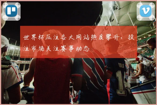 世界杯压注各大网站热度攀升，投注市场关注赛事动态