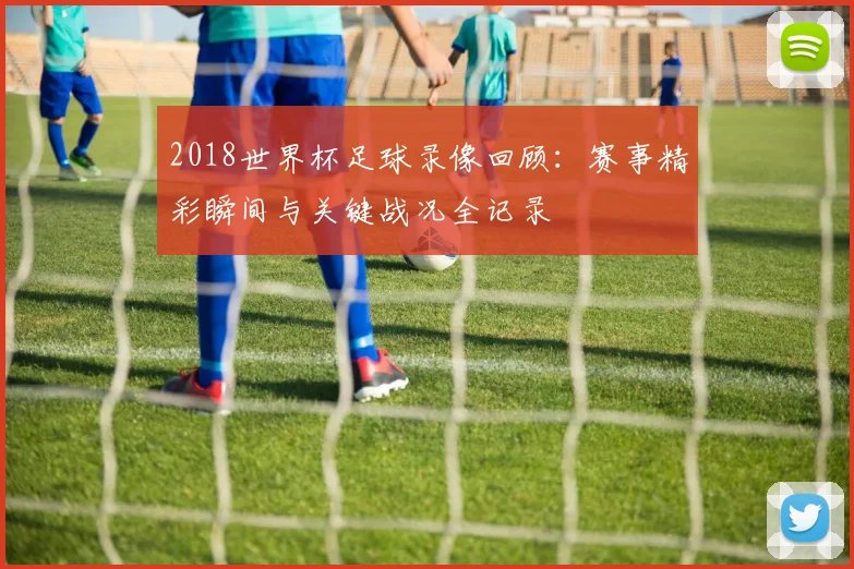2018世界杯足球录像回顾:赛事精彩瞬间与关键战况全记录