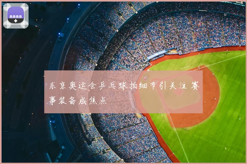 东京奥运会乒乓球拍细节引关注 赛事装备成焦点