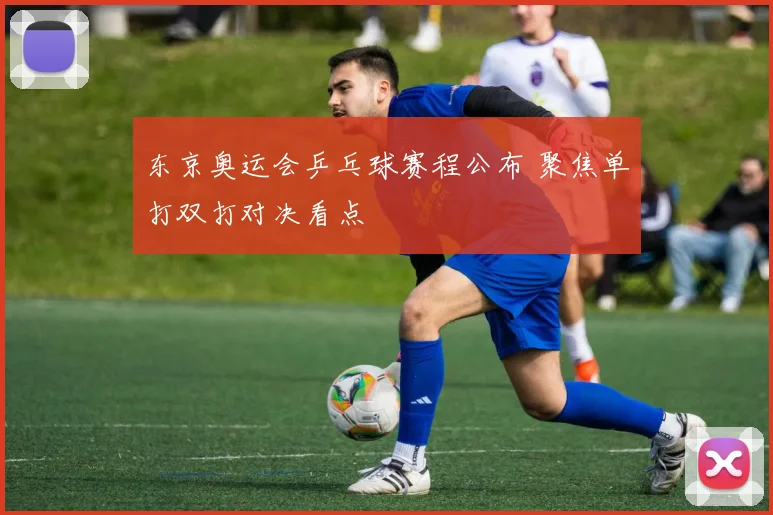 东京奥运会乒乓球赛程公布 聚焦单打双打对决看点