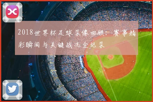 2018世界杯足球录像回顾:赛事精彩瞬间与关键战况全记录